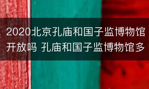 2020北京孔庙和国子监博物馆开放吗 孔庙和国子监博物馆多长时间