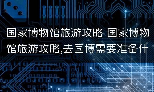 国家博物馆旅游攻略 国家博物馆旅游攻略,去国博需要准备什么