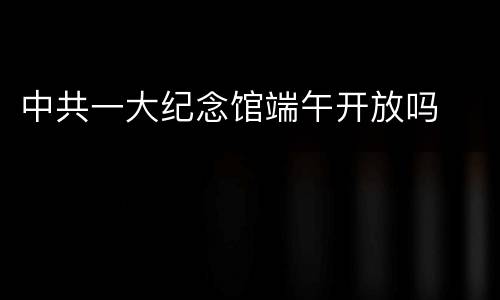 中共一大纪念馆端午开放吗