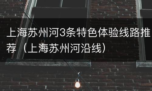 上海苏州河3条特色体验线路推荐（上海苏州河沿线）