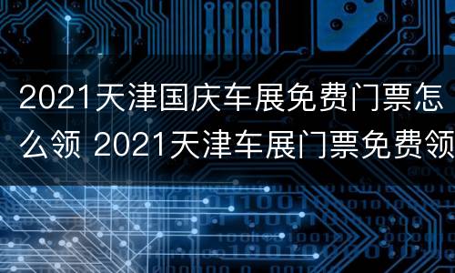 2021天津国庆车展免费门票怎么领 2021天津车展门票免费领取