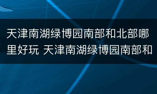 天津南湖绿博园南部和北部哪里好玩 天津南湖绿博园南部和北部哪里好玩一点