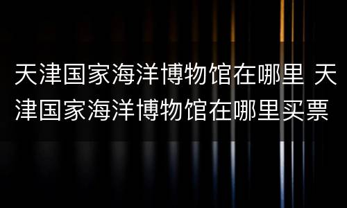 天津国家海洋博物馆在哪里 天津国家海洋博物馆在哪里买票