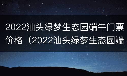 2022汕头绿梦生态园端午门票价格（2022汕头绿梦生态园端午门票价格表）