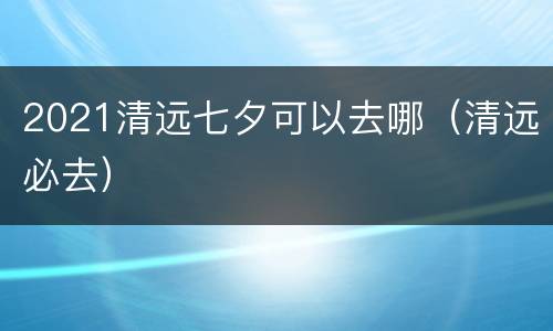 2021清远七夕可以去哪（清远必去）