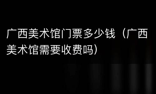 广西美术馆门票多少钱（广西美术馆需要收费吗）
