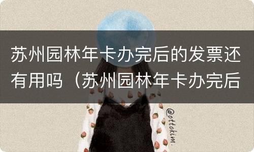 苏州园林年卡办完后的发票还有用吗（苏州园林年卡办完后的发票还有用吗怎么查）