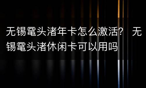无锡鼋头渚年卡怎么激活？ 无锡鼋头渚休闲卡可以用吗