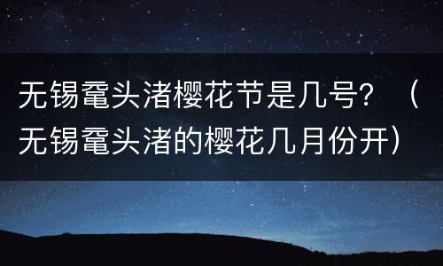 无锡鼋头渚樱花节是几号？（无锡鼋头渚的樱花几月份开）