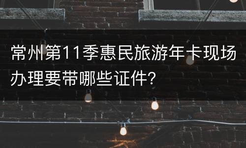常州第11季惠民旅游年卡现场办理要带哪些证件？