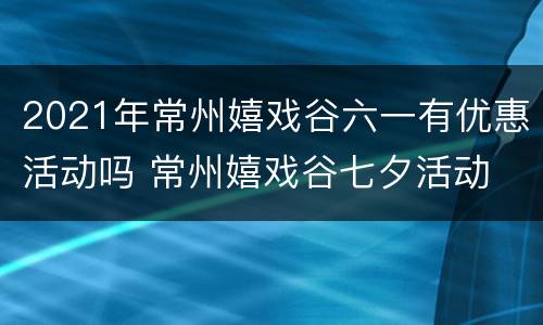 2021年常州嬉戏谷六一有优惠活动吗 常州嬉戏谷七夕活动