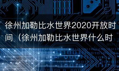 徐州加勒比水世界2020开放时间（徐州加勒比水世界什么时候开放）