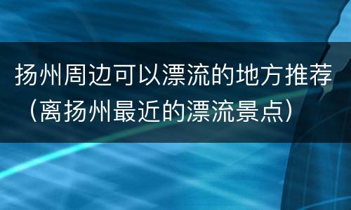 扬州周边可以漂流的地方推荐（离扬州最近的漂流景点）