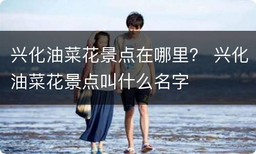 兴化油菜花景点在哪里？ 兴化油菜花景点叫什么名字