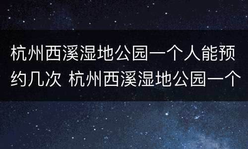 杭州西溪湿地公园一个人能预约几次 杭州西溪湿地公园一个人能预约几次进去