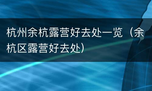杭州余杭露营好去处一览（余杭区露营好去处）