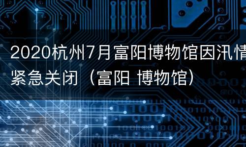 2020杭州7月富阳博物馆因汛情紧急关闭（富阳 博物馆）