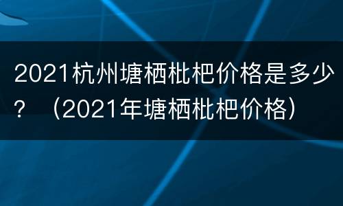 2021杭州塘栖枇杷价格是多少？（2021年塘栖枇杷价格）