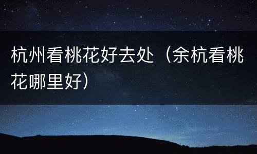 杭州看桃花好去处（余杭看桃花哪里好）