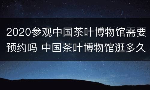2020参观中国茶叶博物馆需要预约吗 中国茶叶博物馆逛多久