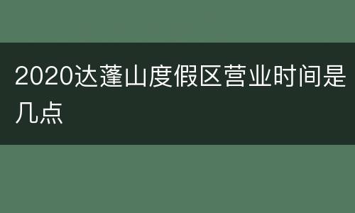 2020达蓬山度假区营业时间是几点