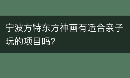 宁波方特东方神画有适合亲子玩的项目吗？