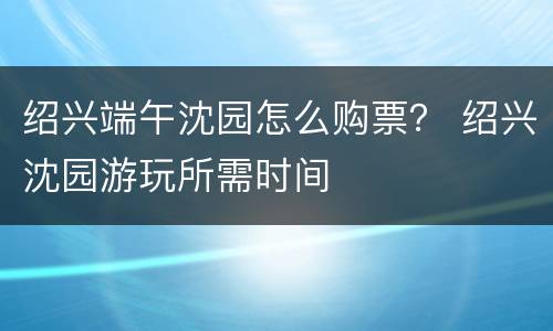 绍兴端午沈园怎么购票？ 绍兴沈园游玩所需时间
