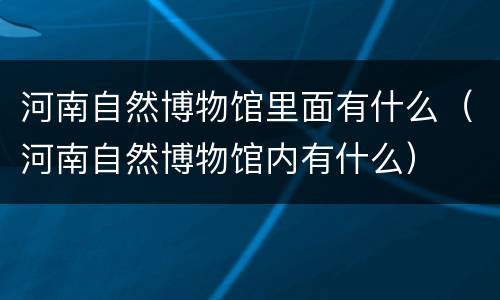 河南自然博物馆里面有什么（河南自然博物馆内有什么）