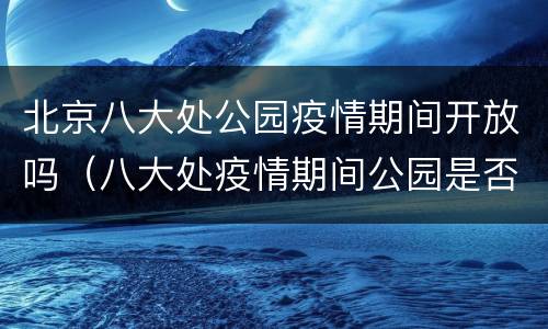 北京八大处公园疫情期间开放吗（八大处疫情期间公园是否开放）