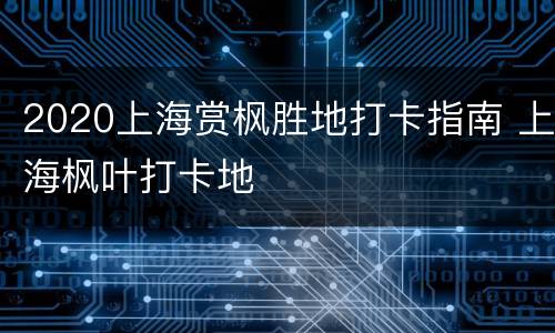 2020上海赏枫胜地打卡指南 上海枫叶打卡地