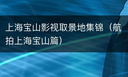 上海宝山影视取景地集锦（航拍上海宝山篇）