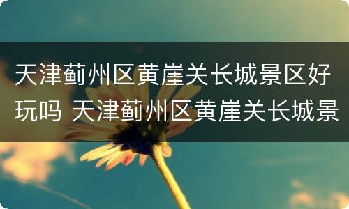 天津蓟州区黄崖关长城景区好玩吗 天津蓟州区黄崖关长城景区好玩吗值得去吗
