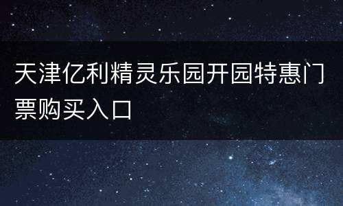 天津亿利精灵乐园开园特惠门票购买入口