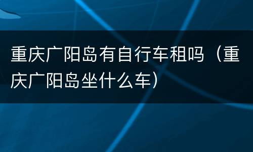 重庆广阳岛有自行车租吗（重庆广阳岛坐什么车）
