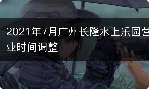 2021年7月广州长隆水上乐园营业时间调整
