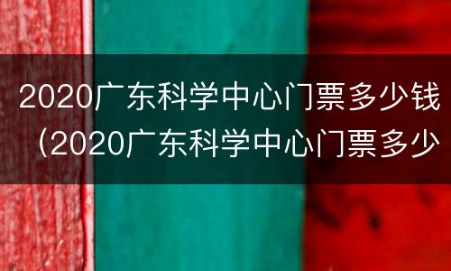 2020广东科学中心门票多少钱（2020广东科学中心门票多少钱一张）