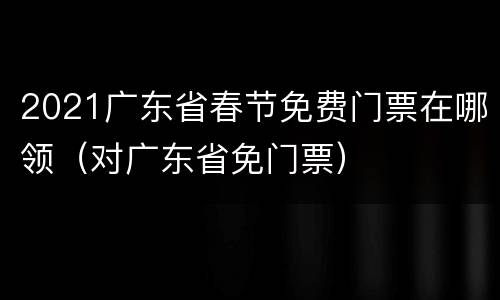2021广东省春节免费门票在哪领（对广东省免门票）