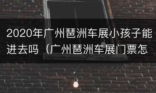 2020年广州琶洲车展小孩子能进去吗（广州琶洲车展门票怎么买）