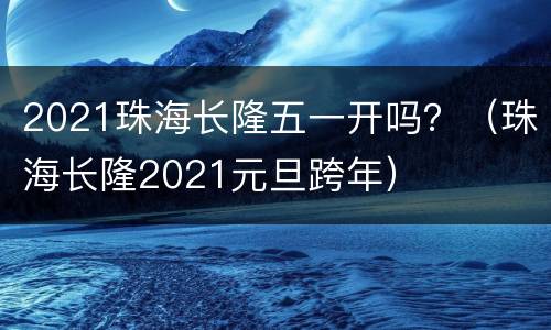 2021珠海长隆五一开吗？（珠海长隆2021元旦跨年）