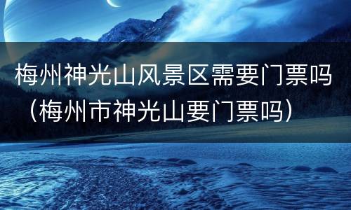 梅州神光山风景区需要门票吗（梅州市神光山要门票吗）