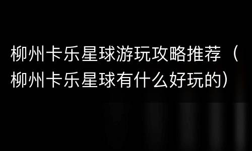 柳州卡乐星球游玩攻略推荐（柳州卡乐星球有什么好玩的）