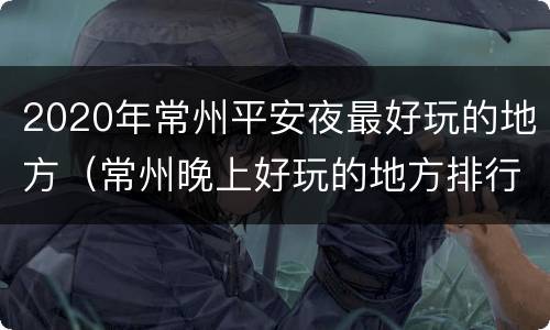 2020年常州平安夜最好玩的地方（常州晚上好玩的地方排行榜2020）