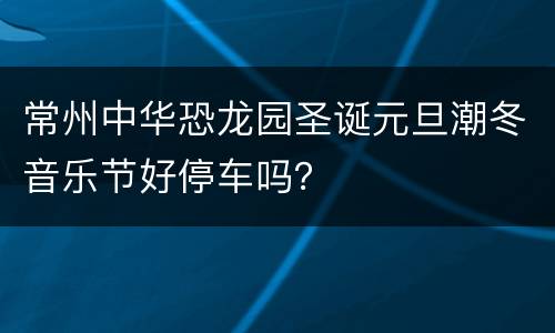 常州中华恐龙园圣诞元旦潮冬音乐节好停车吗？