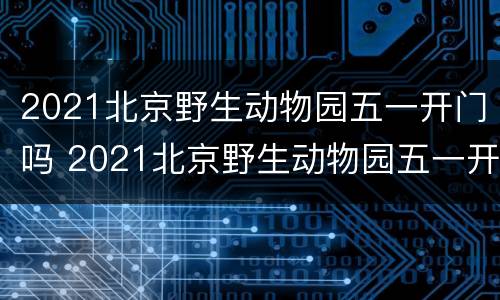2021北京野生动物园五一开门吗 2021北京野生动物园五一开门吗现在