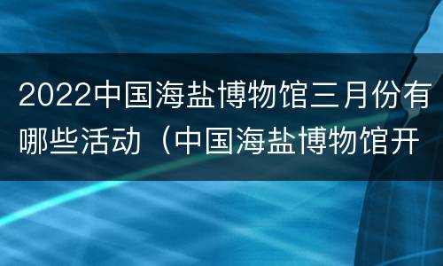 2022中国海盐博物馆三月份有哪些活动（中国海盐博物馆开放时间）