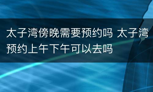 太子湾傍晚需要预约吗 太子湾预约上午下午可以去吗