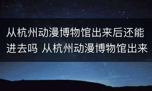 从杭州动漫博物馆出来后还能进去吗 从杭州动漫博物馆出来后还能进去吗现在