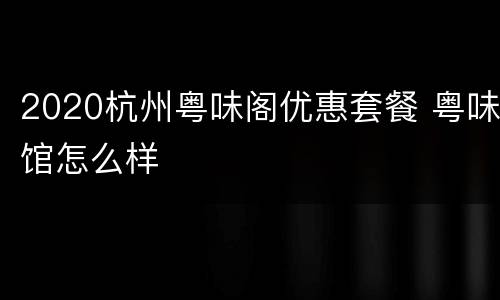 2020杭州粤味阁优惠套餐 粤味馆怎么样