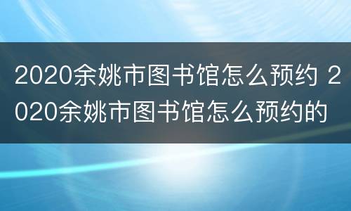 2020余姚市图书馆怎么预约 2020余姚市图书馆怎么预约的