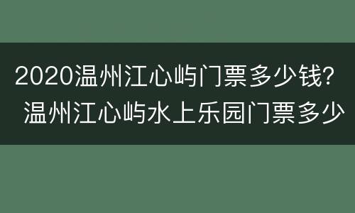 2020温州江心屿门票多少钱？ 温州江心屿水上乐园门票多少钱2020年